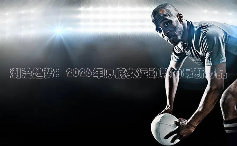 潮流趋势：2026年厚底女运动鞋的最新爆品
